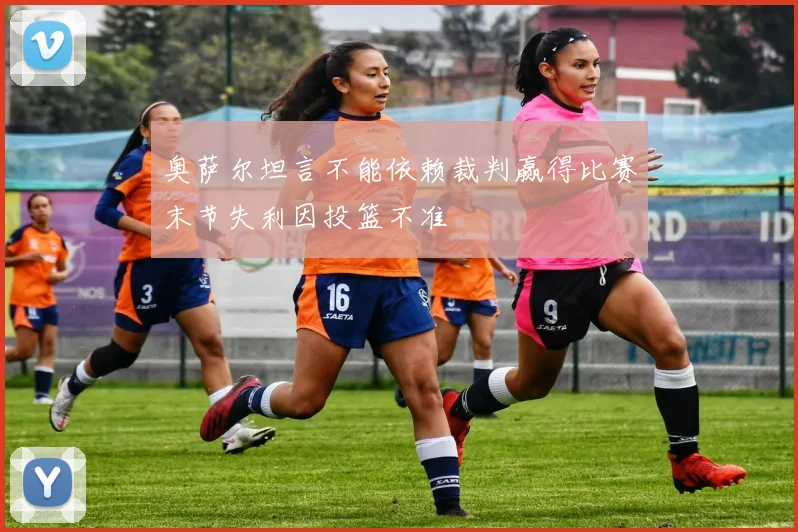 奥萨尔坦言不能依赖裁判赢得比赛末节失利因投篮不准